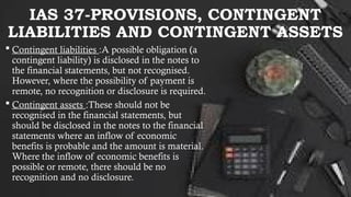 IAS 37-PROVISIONS, CONTINGENT
LIABILITIES AND CONTINGENT ASSETS
 Contingent liabilities :A possible obligation (a
contingent liability) is disclosed in the notes to
the financial statements, but not recognised.
However, where the possibility of payment is
remote, no recognition or disclosure is required.
 Contingent assets :These should not be
recognised in the financial statements, but
should be disclosed in the notes to the financial
statements where an inflow of economic
benefits is probable and the amount is material.
Where the inflow of economic benefits is
possible or remote, there should be no
recognition and no disclosure.
 