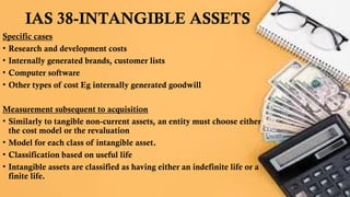 IAS 38-INTANGIBLE ASSETS
Specific cases
• Research and development costs
• Internally generated brands, customer lists
• Computer software
• Other types of cost Eg internally generated goodwill
Measurement subsequent to acquisition
• Similarly to tangible non-current assets, an entity must choose either
the cost model or the revaluation
• Model for each class of intangible asset.
• Classification based on useful life
• Intangible assets are classified as having either an indefinite life or a
finite life.
 