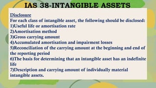 IAS 38-INTANGIBLE ASSETS
Disclosure
For each class of intangible asset, the following should be disclosed:
1)Useful life or amortisation rate
2)Amortisation method
3)Gross carrying amount
4)Accumulated amortisation and impairment losses
5)Reconciliation of the carrying amount at the beginning and end of
the reporting period
6)The basis for determining that an intangible asset has an indefinite
life
7)Description and carrying amount of individually material
intangible assets.
 