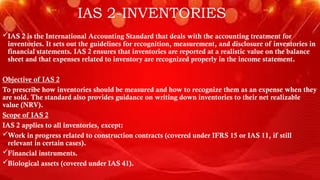 IAS 2-INVENTORIES
IAS 2 is the International Accounting Standard that deals with the accounting treatment for
inventories. It sets out the guidelines for recognition, measurement, and disclosure of inventories in
financial statements. IAS 2 ensures that inventories are reported at a realistic value on the balance
sheet and that expenses related to inventory are recognized properly in the income statement.
Objective of IAS 2
To prescribe how inventories should be measured and how to recognize them as an expense when they
are sold. The standard also provides guidance on writing down inventories to their net realizable
value (NRV).
Scope of IAS 2
IAS 2 applies to all inventories, except:
Work in progress related to construction contracts (covered under IFRS 15 or IAS 11, if still
relevant in certain cases).
Financial instruments.
Biological assets (covered under IAS 41).
 
