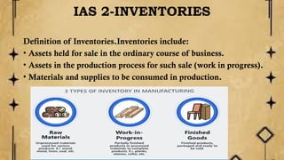 IAS 2-INVENTORIES
Definition of Inventories.Inventories include:
• Assets held for sale in the ordinary course of business.
• Assets in the production process for such sale (work in progress).
• Materials and supplies to be consumed in production.
 