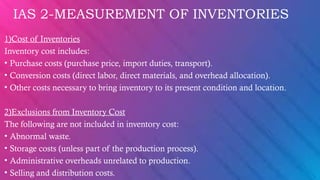 IAS 2-MEASUREMENT OF INVENTORIES
1)Cost of Inventories
Inventory cost includes:
• Purchase costs (purchase price, import duties, transport).
• Conversion costs (direct labor, direct materials, and overhead allocation).
• Other costs necessary to bring inventory to its present condition and location.
2)Exclusions from Inventory Cost
The following are not included in inventory cost:
• Abnormal waste.
• Storage costs (unless part of the production process).
• Administrative overheads unrelated to production.
• Selling and distribution costs.
 