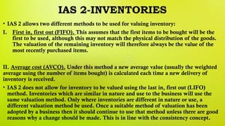 IAS 2-INVENTORIES
• IAS 2 allows two different methods to be used for valuing inventory:
I. First in, first out (FIFO). This assumes that the first items to be bought will be the
first to be used, although this may not match the physical distribution of the goods.
The valuation of the remaining inventory will therefore always be the value of the
most recently purchased items.
II. Average cost (AVCO). Under this method a new average value (usually the weighted
average using the number of items bought) is calculated each time a new delivery of
inventory is received.
• IAS 2 does not allow for inventory to be valued using the last in, first out (LIFO)
method. Inventories which are similar in nature and use to the business will use the
same valuation method. Only where inventories are different in nature or use, a
different valuation method be used. Once a suitable method of valuation has been
adopted by a business then it should continue to use that method unless there are good
reasons why a change should be made. This is in line with the consistency concept.
 