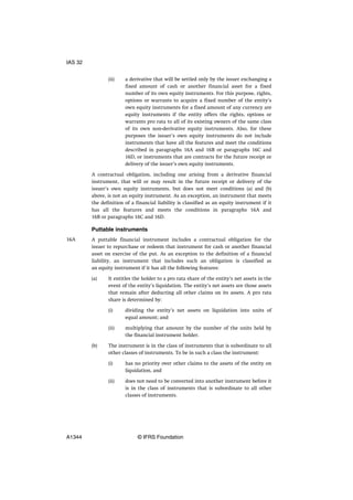 (ii) a derivative that will be settled only by the issuer exchanging a
fixed amount of cash or another financial asset for a fixed
number of its own equity instruments. For this purpose, rights,
options or warrants to acquire a fixed number of the entity’s
own equity instruments for a fixed amount of any currency are
equity instruments if the entity offers the rights, options or
warrants pro rata to all of its existing owners of the same class
of its own non-derivative equity instruments. Also, for these
purposes the issuer’s own equity instruments do not include
instruments that have all the features and meet the conditions
described in paragraphs 16A and 16B or paragraphs 16C and
16D, or instruments that are contracts for the future receipt or
delivery of the issuer’s own equity instruments.
A contractual obligation, including one arising from a derivative financial
instrument, that will or may result in the future receipt or delivery of the
issuer’s own equity instruments, but does not meet conditions (a) and (b)
above, is not an equity instrument. As an exception, an instrument that meets
the definition of a financial liability is classified as an equity instrument if it
has all the features and meets the conditions in paragraphs 16A and
16B or paragraphs 16C and 16D.
Puttable instruments
A puttable financial instrument includes a contractual obligation for the
issuer to repurchase or redeem that instrument for cash or another financial
asset on exercise of the put. As an exception to the definition of a financial
liability, an instrument that includes such an obligation is classified as
an equity instrument if it has all the following features:
(a) It entitles the holder to a pro rata share of the entity’s net assets in the
event of the entity’s liquidation. The entity’s net assets are those assets
that remain after deducting all other claims on its assets. A pro rata
share is determined by:
(i) dividing the entity’s net assets on liquidation into units of
equal amount; and
(ii) multiplying that amount by the number of the units held by
the financial instrument holder.
(b) The instrument is in the class of instruments that is subordinate to all
other classes of instruments. To be in such a class the instrument:
(i) has no priority over other claims to the assets of the entity on
liquidation, and
(ii) does not need to be converted into another instrument before it
is in the class of instruments that is subordinate to all other
classes of instruments.
16A
IAS 32
A1344 © IFRS Foundation
 
