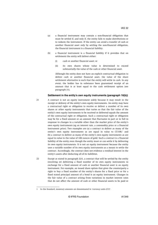 (a) a financial instrument may contain a non-financial obligation that
must be settled if, and only if, the entity fails to make distributions or
to redeem the instrument. If the entity can avoid a transfer of cash or
another financial asset only by settling the non-financial obligation,
the financial instrument is a financial liability.
(b) a financial instrument is a financial liability if it provides that on
settlement the entity will deliver either:
(i) cash or another financial asset; or
(ii) its own shares whose value is determined to exceed
substantially the value of the cash or other financial asset.
Although the entity does not have an explicit contractual obligation to
deliver cash or another financial asset, the value of the share
settlement alternative is such that the entity will settle in cash. In any
event, the holder has in substance been guaranteed receipt of an
amount that is at least equal to the cash settlement option (see
paragraph 21).
Settlement in the entity’s own equity instruments (paragraph 16(b))
A contract is not an equity instrument solely because it may result in the
receipt or delivery of the entity’s own equity instruments. An entity may have
a contractual right or obligation to receive or deliver a number of its own
shares or other equity instruments that varies so that the fair value of the
entity’s own equity instruments to be received or delivered equals the amount
of the contractual right or obligation. Such a contractual right or obligation
may be for a fixed amount or an amount that fluctuates in part or in full in
response to changes in a variable other than the market price of the entity’s
own equity instruments (eg an interest rate, a commodity price or a financial
instrument price). Two examples are (a) a contract to deliver as many of the
entity’s own equity instruments as are equal in value to CU100,1
and
(b) a contract to deliver as many of the entity’s own equity instruments as are
equal in value to the value of 100 ounces of gold. Such a contract is a financial
liability of the entity even though the entity must or can settle it by delivering
its own equity instruments. It is not an equity instrument because the entity
uses a variable number of its own equity instruments as a means to settle the
contract. Accordingly, the contract does not evidence a residual interest in the
entity’s assets after deducting all of its liabilities.
Except as stated in paragraph 22A, a contract that will be settled by the entity
(receiving or) delivering a fixed number of its own equity instruments in
exchange for a fixed amount of cash or another financial asset is an equity
instrument. For example, an issued share option that gives the counterparty a
right to buy a fixed number of the entity’s shares for a fixed price or for a
fixed stated principal amount of a bond is an equity instrument. Changes in
the fair value of a contract arising from variations in market interest rates
that do not affect the amount of cash or other financial assets to be paid or
21
22
1 In this Standard, monetary amounts are denominated in ‘currency units (CU)’.
IAS 32
© IFRS Foundation A1349
 