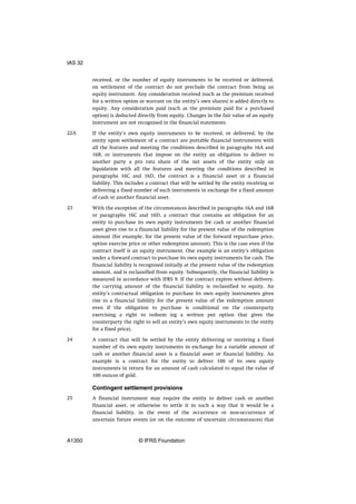 received, or the number of equity instruments to be received or delivered,
on settlement of the contract do not preclude the contract from being an
equity instrument. Any consideration received (such as the premium received
for a written option or warrant on the entity’s own shares) is added directly to
equity. Any consideration paid (such as the premium paid for a purchased
option) is deducted directly from equity. Changes in the fair value of an equity
instrument are not recognised in the financial statements.
If the entity’s own equity instruments to be received, or delivered, by the
entity upon settlement of a contract are puttable financial instruments with
all the features and meeting the conditions described in paragraphs 16A and
16B, or instruments that impose on the entity an obligation to deliver to
another party a pro rata share of the net assets of the entity only on
liquidation with all the features and meeting the conditions described in
paragraphs 16C and 16D, the contract is a financial asset or a financial
liability. This includes a contract that will be settled by the entity receiving or
delivering a fixed number of such instruments in exchange for a fixed amount
of cash or another financial asset.
With the exception of the circumstances described in paragraphs 16A and 16B
or paragraphs 16C and 16D, a contract that contains an obligation for an
entity to purchase its own equity instruments for cash or another financial
asset gives rise to a financial liability for the present value of the redemption
amount (for example, for the present value of the forward repurchase price,
option exercise price or other redemption amount). This is the case even if the
contract itself is an equity instrument. One example is an entity’s obligation
under a forward contract to purchase its own equity instruments for cash. The
financial liability is recognised initially at the present value of the redemption
amount, and is reclassified from equity. Subsequently, the financial liability is
measured in accordance with IFRS 9. If the contract expires without delivery,
the carrying amount of the financial liability is reclassified to equity. An
entity’s contractual obligation to purchase its own equity instruments gives
rise to a financial liability for the present value of the redemption amount
even if the obligation to purchase is conditional on the counterparty
exercising a right to redeem (eg a written put option that gives the
counterparty the right to sell an entity’s own equity instruments to the entity
for a fixed price).
A contract that will be settled by the entity delivering or receiving a fixed
number of its own equity instruments in exchange for a variable amount of
cash or another financial asset is a financial asset or financial liability. An
example is a contract for the entity to deliver 100 of its own equity
instruments in return for an amount of cash calculated to equal the value of
100 ounces of gold.
Contingent settlement provisions
A financial instrument may require the entity to deliver cash or another
financial asset, or otherwise to settle it in such a way that it would be a
financial liability, in the event of the occurrence or non-occurrence of
uncertain future events (or on the outcome of uncertain circumstances) that
22A
23
24
25
IAS 32
A1350 © IFRS Foundation
 