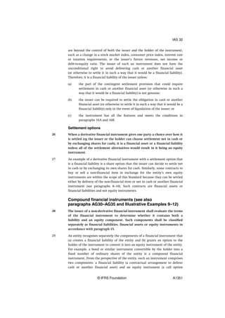 are beyond the control of both the issuer and the holder of the instrument,
such as a change in a stock market index, consumer price index, interest rate
or taxation requirements, or the issuer’s future revenues, net income or
debt-to-equity ratio. The issuer of such an instrument does not have the
unconditional right to avoid delivering cash or another financial asset
(or otherwise to settle it in such a way that it would be a financial liability).
Therefore, it is a financial liability of the issuer unless:
(a) the part of the contingent settlement provision that could require
settlement in cash or another financial asset (or otherwise in such a
way that it would be a financial liability) is not genuine;
(b) the issuer can be required to settle the obligation in cash or another
financial asset (or otherwise to settle it in such a way that it would be a
financial liability) only in the event of liquidation of the issuer; or
(c) the instrument has all the features and meets the conditions in
paragraphs 16A and 16B.
Settlement options
When a derivative financial instrument gives one party a choice over how it
is settled (eg the issuer or the holder can choose settlement net in cash or
by exchanging shares for cash), it is a financial asset or a financial liability
unless all of the settlement alternatives would result in it being an equity
instrument.
An example of a derivative financial instrument with a settlement option that
is a financial liability is a share option that the issuer can decide to settle net
in cash or by exchanging its own shares for cash. Similarly, some contracts to
buy or sell a non-financial item in exchange for the entity’s own equity
instruments are within the scope of this Standard because they can be settled
either by delivery of the non-financial item or net in cash or another financial
instrument (see paragraphs 8–10). Such contracts are financial assets or
financial liabilities and not equity instruments.
Compound financial instruments (see also
paragraphs AG30–AG35 and Illustrative Examples 9–12)
The issuer of a non-derivative financial instrument shall evaluate the terms
of the financial instrument to determine whether it contains both a
liability and an equity component. Such components shall be classified
separately as financial liabilities, financial assets or equity instruments in
accordance with paragraph 15.
An entity recognises separately the components of a financial instrument that
(a) creates a financial liability of the entity and (b) grants an option to the
holder of the instrument to convert it into an equity instrument of the entity.
For example, a bond or similar instrument convertible by the holder into a
fixed number of ordinary shares of the entity is a compound financial
instrument. From the perspective of the entity, such an instrument comprises
two components: a financial liability (a contractual arrangement to deliver
cash or another financial asset) and an equity instrument (a call option
26
27
28
29
IAS 32
© IFRS Foundation A1351
 