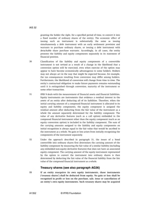 granting the holder the right, for a specified period of time, to convert it into
a fixed number of ordinary shares of the entity). The economic effect of
issuing such an instrument is substantially the same as issuing
simultaneously a debt instrument with an early settlement provision and
warrants to purchase ordinary shares, or issuing a debt instrument with
detachable share purchase warrants. Accordingly, in all cases, the entity
presents the liability and equity components separately in its statement of
financial position.
Classification of the liability and equity components of a convertible
instrument is not revised as a result of a change in the likelihood that a
conversion option will be exercised, even when exercise of the option may
appear to have become economically advantageous to some holders. Holders
may not always act in the way that might be expected because, for example,
the tax consequences resulting from conversion may differ among holders.
Furthermore, the likelihood of conversion will change from time to time. The
entity’s contractual obligation to make future payments remains outstanding
until it is extinguished through conversion, maturity of the instrument or
some other transaction.
IFRS 9 deals with the measurement of financial assets and financial liabilities.
Equity instruments are instruments that evidence a residual interest in the
assets of an entity after deducting all of its liabilities. Therefore, when the
initial carrying amount of a compound financial instrument is allocated to its
equity and liability components, the equity component is assigned the
residual amount after deducting from the fair value of the instrument as a
whole the amount separately determined for the liability component. The
value of any derivative features (such as a call option) embedded in the
compound financial instrument other than the equity component (such as an
equity conversion option) is included in the liability component. The sum of
the carrying amounts assigned to the liability and equity components on
initial recognition is always equal to the fair value that would be ascribed to
the instrument as a whole. No gain or loss arises from initially recognising the
components of the instrument separately.
Under the approach described in paragraph 31, the issuer of a bond
convertible into ordinary shares first determines the carrying amount of the
liability component by measuring the fair value of a similar liability (including
any embedded non-equity derivative features) that does not have an associated
equity component. The carrying amount of the equity instrument represented
by the option to convert the instrument into ordinary shares is then
determined by deducting the fair value of the financial liability from the fair
value of the compound financial instrument as a whole.
Treasury shares (see also paragraph AG36)
If an entity reacquires its own equity instruments, those instruments
(‘treasury shares’) shall be deducted from equity. No gain or loss shall be
recognised in profit or loss on the purchase, sale, issue or cancellation of
an entity’s own equity instruments. Such treasury shares may be acquired
30
31
32
33
IAS 32
A1352 © IFRS Foundation
 