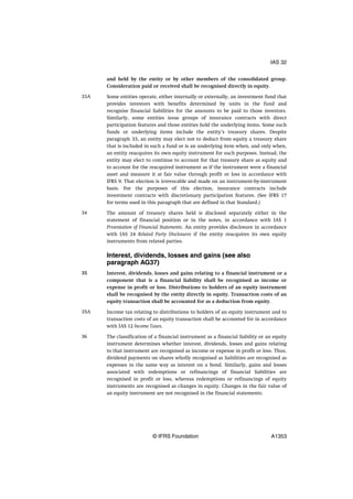and held by the entity or by other members of the consolidated group.
Consideration paid or received shall be recognised directly in equity.
Some entities operate, either internally or externally, an investment fund that
provides investors with benefits determined by units in the fund and
recognise financial liabilities for the amounts to be paid to those investors.
Similarly, some entities issue groups of insurance contracts with direct
participation features and those entities hold the underlying items. Some such
funds or underlying items include the entity’s treasury shares. Despite
paragraph 33, an entity may elect not to deduct from equity a treasury share
that is included in such a fund or is an underlying item when, and only when,
an entity reacquires its own equity instrument for such purposes. Instead, the
entity may elect to continue to account for that treasury share as equity and
to account for the reacquired instrument as if the instrument were a financial
asset and measure it at fair value through profit or loss in accordance with
IFRS 9. That election is irrevocable and made on an instrument-by-instrument
basis. For the purposes of this election, insurance contracts include
investment contracts with discretionary participation features. (See IFRS 17
for terms used in this paragraph that are defined in that Standard.)
The amount of treasury shares held is disclosed separately either in the
statement of financial position or in the notes, in accordance with IAS 1
Presentation of Financial Statements. An entity provides disclosure in accordance
with IAS 24 Related Party Disclosures if the entity reacquires its own equity
instruments from related parties.
Interest, dividends, losses and gains (see also
paragraph AG37)
Interest, dividends, losses and gains relating to a financial instrument or a
component that is a financial liability shall be recognised as income or
expense in profit or loss. Distributions to holders of an equity instrument
shall be recognised by the entity directly in equity. Transaction costs of an
equity transaction shall be accounted for as a deduction from equity.
Income tax relating to distributions to holders of an equity instrument and to
transaction costs of an equity transaction shall be accounted for in accordance
with IAS 12 Income Taxes.
The classification of a financial instrument as a financial liability or an equity
instrument determines whether interest, dividends, losses and gains relating
to that instrument are recognised as income or expense in profit or loss. Thus,
dividend payments on shares wholly recognised as liabilities are recognised as
expenses in the same way as interest on a bond. Similarly, gains and losses
associated with redemptions or refinancings of financial liabilities are
recognised in profit or loss, whereas redemptions or refinancings of equity
instruments are recognised as changes in equity. Changes in the fair value of
an equity instrument are not recognised in the financial statements.
33A
34
35
35A
36
IAS 32
© IFRS Foundation A1353
 