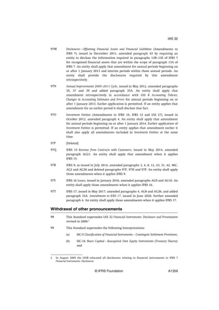 Disclosures—Offsetting Financial Assets and Financial Liabilities (Amendments to
IFRS 7), issued in December 2011, amended paragraph 43 by requiring an
entity to disclose the information required in paragraphs 13B–13E of IFRS 7
for recognised financial assets that are within the scope of paragraph 13A of
IFRS 7. An entity shall apply that amendment for annual periods beginning on
or after 1 January 2013 and interim periods within those annual periods. An
entity shall provide the disclosures required by this amendment
retrospectively.
Annual Improvements 2009–2011 Cycle, issued in May 2012, amended paragraphs
35, 37 and 39 and added paragraph 35A. An entity shall apply that
amendment retrospectively in accordance with IAS 8 Accounting Policies,
Changes in Accounting Estimates and Errors for annual periods beginning on or
after 1 January 2013. Earlier application is permitted. If an entity applies that
amendment for an earlier period it shall disclose that fact.
Investment Entities (Amendments to IFRS 10, IFRS 12 and IAS 27), issued in
October 2012, amended paragraph 4. An entity shall apply that amendment
for annual periods beginning on or after 1 January 2014. Earlier application of
Investment Entities is permitted. If an entity applies that amendment earlier it
shall also apply all amendments included in Investment Entities at the same
time.
[Deleted]
IFRS 15 Revenue from Contracts with Customers, issued in May 2014, amended
paragraph AG21. An entity shall apply that amendment when it applies
IFRS 15.
IFRS 9, as issued in July 2014, amended paragraphs 3, 4, 8, 12, 23, 31, 42, 96C,
AG2 and AG30 and deleted paragraphs 97F, 97H and 97P. An entity shall apply
those amendments when it applies IFRS 9.
IFRS 16 Leases, issued in January 2016, amended paragraphs AG9 and AG10. An
entity shall apply those amendments when it applies IFRS 16.
IFRS 17, issued in May 2017, amended paragraphs 4, AG8 and AG36, and added
paragraph 33A. Amendments to IFRS 17, issued in June 2020, further amended
paragraph 4. An entity shall apply those amendments when it applies IFRS 17.
Withdrawal of other pronouncements
This Standard supersedes IAS 32 Financial Instruments: Disclosure and Presentation
revised in 2000.2
This Standard supersedes the following Interpretations:
(a) SIC-5 Classification of Financial Instruments—Contingent Settlement Provisions;
(b) SIC-16 Share Capital—Reacquired Own Equity Instruments (Treasury Shares);
and
97M
97N
97O
97P
97Q
97R
97S
97T
98
99
2 In August 2005 the IASB relocated all disclosures relating to financial instruments to IFRS 7
Financial Instruments: Disclosures.
IAS 32
© IFRS Foundation A1359
 