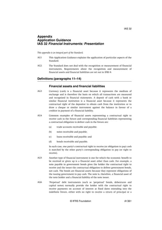 Appendix
Application Guidance
IAS 32 Financial Instruments: Presentation
This appendix is an integral part of the Standard.
This Application Guidance explains the application of particular aspects of the
Standard.
The Standard does not deal with the recognition or measurement of financial
instruments. Requirements about the recognition and measurement of
financial assets and financial liabilities are set out in IFRS 9.
Definitions (paragraphs 11–14)
Financial assets and financial liabilities
Currency (cash) is a financial asset because it represents the medium of
exchange and is therefore the basis on which all transactions are measured
and recognised in financial statements. A deposit of cash with a bank or
similar financial institution is a financial asset because it represents the
contractual right of the depositor to obtain cash from the institution or to
draw a cheque or similar instrument against the balance in favour of a
creditor in payment of a financial liability.
Common examples of financial assets representing a contractual right to
receive cash in the future and corresponding financial liabilities representing
a contractual obligation to deliver cash in the future are:
(a) trade accounts receivable and payable;
(b) notes receivable and payable;
(c) loans receivable and payable; and
(d) bonds receivable and payable.
In each case, one party’s contractual right to receive (or obligation to pay) cash
is matched by the other party’s corresponding obligation to pay (or right to
receive).
Another type of financial instrument is one for which the economic benefit to
be received or given up is a financial asset other than cash. For example, a
note payable in government bonds gives the holder the contractual right to
receive and the issuer the contractual obligation to deliver government bonds,
not cash. The bonds are financial assets because they represent obligations of
the issuing government to pay cash. The note is, therefore, a financial asset of
the note holder and a financial liability of the note issuer.
‘Perpetual’ debt instruments (such as ‘perpetual’ bonds, debentures and
capital notes) normally provide the holder with the contractual right to
receive payments on account of interest at fixed dates extending into the
indefinite future, either with no right to receive a return of principal or a
AG1
AG2
AG3
AG4
AG5
AG6
IAS 32
© IFRS Foundation A1361
 