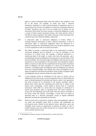 right to a return of principal under terms that make it very unlikely or very
far in the future. For example, an entity may issue a financial
instrument requiring it to make annual payments in perpetuity equal to a
stated interest rate of 8 per cent applied to a stated par or principal amount of
CU1,000.3
Assuming 8 per cent to be the market rate of interest for the
instrument when issued, the issuer assumes a contractual obligation to make
a stream of future interest payments having a fair value (present value) of
CU1,000 on initial recognition. The holder and issuer of the instrument have
a financial asset and a financial liability, respectively.
A contractual right or contractual obligation to receive, deliver or
exchange financial instruments is itself a financial instrument. A chain of
contractual rights or contractual obligations meets the definition of a
financial instrument if it will ultimately lead to the receipt or payment of cash
or to the acquisition or issue of an equity instrument.
The ability to exercise a contractual right or the requirement to satisfy a
contractual obligation may be absolute, or it may be contingent on the
occurrence of a future event. For example, a financial guarantee is a
contractual right of the lender to receive cash from the guarantor, and a
corresponding contractual obligation of the guarantor to pay the lender, if the
borrower defaults. The contractual right and obligation exist because of a past
transaction or event (assumption of the guarantee), even though the lender’s
ability to exercise its right and the requirement for the guarantor to perform
under its obligation are both contingent on a future act of default by the
borrower. A contingent right and obligation meet the definition of a financial
asset and a financial liability, even though such assets and liabilities are not
always recognised in the financial statements. Some of these contingent rights
and obligations may be contracts within the scope of IFRS 17.
A lease typically creates an entitlement of the lessor to receive, and an
obligation of the lessee to pay, a stream of payments that are substantially the
same as blended payments of principal and interest under a loan agreement.
The lessor accounts for its investment in the amount receivable under a
finance lease rather than the underlying asset itself that is subject to the
finance lease. Accordingly, a lessor regards a finance lease as a financial
instrument. Under IFRS 16, a lessor does not recognise its entitlement to
receive lease payments under an operating lease. The lessor continues to
account for the underlying asset itself rather than any amount receivable in
the future under the contract. Accordingly, a lessor does not regard an
operating lease as a financial instrument, except as regards individual
payments currently due and payable by the lessee.
Physical assets (such as inventories, property, plant and equipment), right-of-
use assets and intangible assets (such as patents and trademarks) are
not financial assets. Control of such physical assets, right-of-use assets and
intangible assets creates an opportunity to generate an inflow of cash or
another financial asset, but it does not give rise to a present right to receive
cash or another financial asset.
AG7
AG8
AG9
AG10
3 In this guidance, monetary amounts are denominated in ‘currency units (CU)’.
IAS 32
A1362 © IFRS Foundation
 