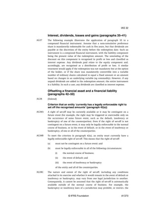 Interest, dividends, losses and gains (paragraphs 35–41)
The following example illustrates the application of paragraph 35 to a
compound financial instrument. Assume that a non-cumulative preference
share is mandatorily redeemable for cash in five years, but that dividends are
payable at the discretion of the entity before the redemption date. Such an
instrument is a compound financial instrument, with the liability component
being the present value of the redemption amount. The unwinding of the
discount on this component is recognised in profit or loss and classified as
interest expense. Any dividends paid relate to the equity component and,
accordingly, are recognised as a distribution of profit or loss. A similar
treatment would apply if the redemption was not mandatory but at the option
of the holder, or if the share was mandatorily convertible into a variable
number of ordinary shares calculated to equal a fixed amount or an amount
based on changes in an underlying variable (eg commodity). However, if any
unpaid dividends are added to the redemption amount, the entire instrument
is a liability. In such a case, any dividends are classified as interest expense.
Offsetting a financial asset and a financial liability
(paragraphs 42–50)
[Deleted]
Criterion that an entity ‘currently has a legally enforceable right to
set off the recognised amounts’ (paragraph 42(a))
A right of set-off may be currently available or it may be contingent on a
future event (for example, the right may be triggered or exercisable only on
the occurrence of some future event, such as the default, insolvency or
bankruptcy of one of the counterparties). Even if the right of set-off is not
contingent on a future event, it may only be legally enforceable in the normal
course of business, or in the event of default, or in the event of insolvency or
bankruptcy, of one or all of the counterparties.
To meet the criterion in paragraph 42(a), an entity must currently have a
legally enforceable right of set-off. This means that the right of set-off:
(a) must not be contingent on a future event; and
(b) must be legally enforceable in all of the following circumstances:
(i) the normal course of business;
(ii) the event of default; and
(iii) the event of insolvency or bankruptcy
of the entity and all of the counterparties.
The nature and extent of the right of set-off, including any conditions
attached to its exercise and whether it would remain in the event of default or
insolvency or bankruptcy, may vary from one legal jurisdiction to another.
Consequently, it cannot be assumed that the right of set-off is automatically
available outside of the normal course of business. For example, the
bankruptcy or insolvency laws of a jurisdiction may prohibit, or restrict, the
AG37
AG38
AG38A
AG38B
AG38C
IAS 32
© IFRS Foundation A1373
 