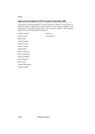Approval by the Board of IAS 32 issued in December 2003
International Accounting Standard 32 Financial Instruments: Disclosure and Presentation (as
revised in 2003) was approved for issue by thirteen of the fourteen members of the
International Accounting Standards Board. Mr Leisenring dissented. His dissenting
opinion is set out after the Basis for Conclusions.
Sir David Tweedie Chairman
Thomas E Jones Vice-Chairman
Mary E Barth
Hans-Georg Bruns
Anthony T Cope
Robert P Garnett
Gilbert Gélard
James J Leisenring
Warren J McGregor
Patricia L O’Malley
Harry K Schmid
John T Smith
Geoffrey Whittington
Tatsumi Yamada
IAS 32
A1376 © IFRS Foundation
 