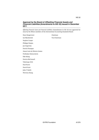 Approval by the Board of Offsetting Financial Assets and
Financial Liabilities (Amendments to IAS 32) issued in December
2011
Offsetting Financial Assets and Financial Liabilities (Amendments to IAS 32) was approved for
issue by the fifteen members of the International Accounting Standards Board.
Hans Hoogervorst Chairman
Ian Mackintosh Vice-Chairman
Stephen Cooper
Philippe Danjou
Jan Engström
Patrick Finnegan
Amaro Luiz de Oliveira Gomes
Prabhakar Kalavacherla
Elke König
Patricia McConnell
Takatsugu Ochi
Paul Pacter
Darrel Scott
John T Smith
Wei-Guo Zhang
IAS 32
© IFRS Foundation A1379
 