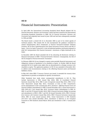 IAS 32
Financial Instruments: Presentation
In April 2001 the International Accounting Standards Board (Board) adopted IAS 32
Financial Instruments: Disclosure and Presentation, which had been issued by the International
Accounting Standards Committee in 2000. IAS 32 Financial Instruments: Disclosure and
Presentation had originally been issued in June 1995 and had been subsequently amended
in 1998 and 2000.
The Board issued a revised IAS 32 in December 2003 as part of its initial agenda of
technical projects. This revised IAS 32 also incorporated the guidance contained in
related Interpretations (SIC-5 Classification of Financial Instruments-Contingent Settlement
Provisions, SIC-16 Share Capital-Reacquired Own Equity Instruments (Treasury Shares) and SIC-17
Equity—Costs of an Equity Transaction). It also incorporated guidance previously proposed in
draft SIC Interpretation D34 Financial Instruments—Instruments or Rights Redeemable by the
Holder.
In December 2005 the Board amended IAS 32 by relocating all disclosures relating to
financial instruments to IFRS 7 Financial Instruments: Disclosures. Consequently, the title of
IAS 32 changed to Financial Instruments: Presentation.
In February 2008 IAS 32 was changed to require some puttable financial instruments and
obligations arising on liquidation to be classified as equity. In October 2009 the Board
amended IAS 32 to require some rights that are denominated in a foreign currency to be
classified as equity. The application guidance in IAS 32 was amended in December 2011
to address some inconsistencies relating to the offsetting financial assets and financial
liabilities criteria.
In May 2017 when IFRS 17 Insurance Contracts was issued, it amended the treasury share
requirements to provide an exemption in specific circumstances.
Other Standards have made minor consequential amendments to IAS 32. They
include Improvements to IFRSs (issued May 2010), IFRS 10 Consolidated Financial
Statements (issued May 2011), IFRS 11 Joint Arrangements (issued May 2011), IFRS 13 Fair
Value Measurement (issued May 2011), Presentation of Items of Other Comprehensive
Income (Amendments to IAS 1) (issued June 2011), Disclosures—Offsetting Financial Assets and
Financial Liabilities (Amendments to IFRS 7) (issued December 2011), Annual Improvements to
IFRSs 2009–2011 Cycle (issued May 2012), Investment Entities (Amendments to IFRS 10,
IFRS 12 and IAS 27) (issued October 2012), IFRS 9 Financial Instruments (Hedge Accounting
and amendments to IFRS 9, IFRS 7 and IAS 39) (issued November 2013), IFRS 15 Revenue
from Contracts with Customers (issued May 2014), IFRS 9 Financial Instruments (issued July
2014), IFRS 16 Leases (issued January 2016), Annual Improvements to IFRS Standards
2015–2017 Cycle (issued December 2017), Amendments to References to the Conceptual
Framework in IFRS Standards (issued March 2018) and Amendments to IFRS 17 (issued June
2020).
IAS 32
© IFRS Foundation A1335
 