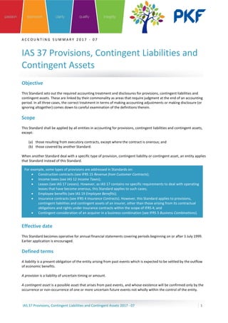 A C C O U N T I N G S U M M A R Y 2 0 1 7 - 0 7
IAS 37 Provisions, Contingent Liabilities and
Contingent Assets
IAS 37 Provisions, Contingent Liabilities and Contingent Assets 2017 - 07 1
Objective
This Standard sets out the required accounting treatment and disclosures for provisions, contingent liabilities and
contingent assets. These are linked by their commonality as areas that require judgment at the end of an accounting
period. In all three cases, the correct treatment in terms of making accounting adjustments or making disclosure (or
ignoring altogether) comes down to careful examination of the definitions therein.
Scope
This Standard shall be applied by all entities in accounting for provisions, contingent liabilities and contingent assets,
except:
(a) those resulting from executory contracts, except where the contract is onerous; and
(b) those covered by another Standard.
When another Standard deal with a specific type of provision, contingent liability or contingent asset, an entity applies
that Standard instead of this Standard.
Effective date
This Standard becomes operative for annual financial statements covering periods beginning on or after 1 July 1999.
Earlier application is encouraged.
Defined terms
A liability is a present obligation of the entity arising from past events which is expected to be settled by the outflow
of economic benefits.
A provision is a liability of uncertain timing or amount.
A contingent asset is a possible asset that arises from past events, and whose existence will be confirmed only by the
occurrence or non-occurrence of one or more uncertain future events not wholly within the control of the entity.
For example, some types of provisions are addressed in Standards on:
• Construction contracts (see IFRS 15 Revenue from Customer Contracts);
• Income taxes (see IAS 12 Income Taxes);
• Leases (see IAS 17 Leases). However, as IAS 17 contains no specific requirements to deal with operating
leases that have become onerous, this Standard applies to such cases;
• Employee benefits (see IAS 19 Employee Benefits);
• Insurance contracts (see IFRS 4 Insurance Contracts). However, this Standard applies to provisions,
contingent liabilities and contingent assets of an insurer, other than those arising from its contractual
obligations and rights under insurance contracts within the scope of IFRS 4; and
• Contingent consideration of an acquirer in a business combination (see IFRS 3 Business Combinations).
 