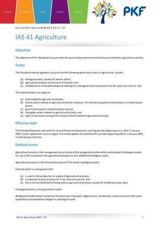 A C C O U N T I N G S U M M A R Y 2 0 1 7 - 07
IAS 41 Agriculture
Objective
The objective of this Standard is to prescribe the accounting treatment and disclosures related to agricultural activity.
Scope
This Standard shall be applied to account for the following when they relate to agricultural activity:
(a) biological assets, except for bearer plants;
(b) agricultural produce at the point of harvest; and
(c) conditional or unconditional grants relating to a biological asset measured at its fair value less costs to sell.
This Standard does not apply to:
(a) land related to agricultural activity;
(b) bearer plants related to agricultural activity. However, this Standard applies to the produce on those bearer
plants;
(c) government grants related to bearer plants;
(d) intangible assets related to agricultural activity; and
(e) right-of-use assets arising from a lease of land related to agricultural activity.
Effective date
This Standard becomes operative for annual financial statements covering periods beginning on or after 1 January
2003. Earlier application is encouraged. If an entity applies this Standard for periods beginning before 1 January 2003,
it shall disclose that fact.
Defined terms
Agricultural activity is the management by an entity of the biological transformation and harvest of biological assets
for sale or for conversion into agricultural produce or into additional biological assets.
Agricultural produce is the harvested produce of the entity’s biological assets.
A bearer plant is a living plant that:
(a) is used in the production or supply of agricultural produce;
(b) is expected to bear produce for more than one period; and
(c) has a remote likelihood of being sold as agricultural produce, except for incidental scrap sales.
A biological asset is a living animal or plant.
Biological transformation comprises the processes of growth, degeneration, production, and procreation that cause
qualitative or quantitative changes in a biological asset.
IAS 41 Agriculture 2017 - 07 1
 