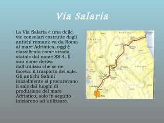Via Salaria
La Via Salaria è una delle
vie consolari costruite dagli
antichi romani: va da Roma
al mare Adriatico, oggi è
classificata come strada
statale dal nome SS 4. Il
suo nome deriva
dall'utilizzo che se ne
faceva: il trasporto del sale.
Gli antichi Sabini
inizialmente si procuravano
il sale dai luoghi di
produzione del mare
Adriatico, solo in seguito
iniziarono ad utilizzare.
 