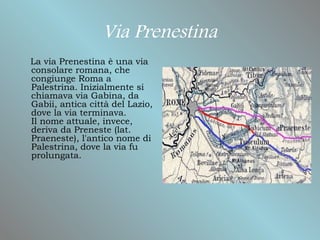Via Prenestina
La via Prenestina è una via
consolare romana, che
congiunge Roma a
Palestrina. Inizialmente si
chiamava via Gabina, da
Gabii, antica città del Lazio,
dove la via terminava.
Il nome attuale, invece,
deriva da Preneste (lat.
Praeneste), l'antico nome di
Palestrina, dove la via fu
prolungata.
 