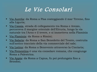 Le Vie Consolari
• Via Aurelia: da Roma a Pisa costeggiando il mar Tirreno, fino
alla Liguria;
• Via Cassia, strada di collegamento tra Roma e Arezzo,
percorreva il margine orientale dell'Etruria, lungo la via
naturale tra l'Arno e il tevere, e si immetteva nella Flaminia
• Via Flaminia: da Roma a Rimini;
• Via Salaria: da Roma a San Benedetto del Tronto, costruita
sull'antico tracciato della via commerciale del sale;
• Via Latina: da Roma a Benevento attraverso la Ciociaria;
• Via Prenestina è una via consolare romana, che congiunge
Roma a Palestrina.
• Via Appia: da Roma a Capua, fu poi prolungata fino a
Brindisi;
 