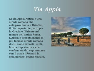 Via Appia
La via Appia Antica è una
strada romana che
collegava Roma a Brindisi,
il più importante porto per
la Grecia e l'Oriente nel
mondo dell'antica Roma.
L'Appia è probabilmente la
più famosa strada romana
di cui siano rimasti i resti,
la sua importanza viene
confermata dal soprannome
con il quale i Romani la
chiamavano: regina viarum.
 