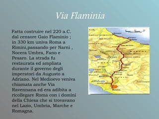 Via Flaminia
Fatta costruire nel 220 a.C.
dal censore Gaio Flaminio ;
in 330 km univa Roma a
Rimini,passando per Narni ,
Nocera Umbra, Fano e
Pesaro. La strada fu
restaurata ed ampliata
durante il governo degli
imperatori da Augusto a
Adriano. Nel Medioevo veniva
chiamata anche Via
Ravennana ed era adibita a
ricollegare Roma con i domini
della Chiesa che si trovavano
nel Lazio, Umbria, Marche e
Romagna.
 