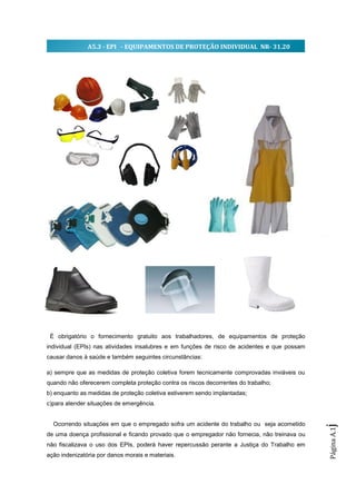 A5.3 - EPI - EQUIPAMENTOS DE PROTEÇÃO INDIVIDUAL NR- 31.20




 É obrigatório o fornecimento gratuito aos trabalhadores, de equipamentos de proteção
individual (EPIs) nas atividades insalubres e em funções de risco de acidentes e que possam
causar danos à saúde e também seguintes circunstâncias:

a) sempre que as medidas de proteção coletiva forem tecnicamente comprovadas inviáveis ou
quando não oferecerem completa proteção contra os riscos decorrentes do trabalho;
b) enquanto as medidas de proteção coletiva estiverem sendo implantadas;
c)para atender situações de emergência.


  Ocorrendo situações em que o empregado sofra um acidente do trabalho ou seja acometido
                                                                                              j
                                                                                              Página A.1




de uma doença profissional e ficando provado que o empregador não fornecia, não treinava ou
não fiscalizava o uso dos EPIs, poderá haver repercussão perante a Justiça do Trabalho em
ação indenizatória por danos morais e materiais.
 