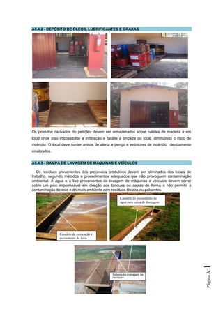 A5.4.2 - DEPÓSITO DE ÓLEOS, LUBRIFICANTES E GRAXAS




Os produtos derivados do petróleo devem ser armazenados sobre paletes de madeira e em
local onde piso impossibilite a infiltração e facilite a limpeza do local, diminuindo o risco de
incêndio. O local deve conter avisos de alerta e perigo e extintores de incêndio devidamente
sinalizados.


A5.4.3 - RAMPA DE LAVAGEM DE MÁQUINAS E VEÍCULOS

   Os resíduos provenientes dos processos produtivos devem ser eliminados dos locais de
trabalho, segundo métodos e procedimentos adequados que não provoquem contaminação
ambiental. A água e o lixo provenientes da lavagem de máquinas e veículos devem correr
sobre um piso impermeável em direção aos tanques ou caixas de forma a não permitir a
contaminação do solo e do meio ambiente com resíduos tóxicos ou poluentes.

                                                     Canalete de escoamento da
                                                     água para caixa de drenagem




                Canalete de contenção e
                escoamento da água
                                                                                                   l
                                                                                                   Página A.1
 