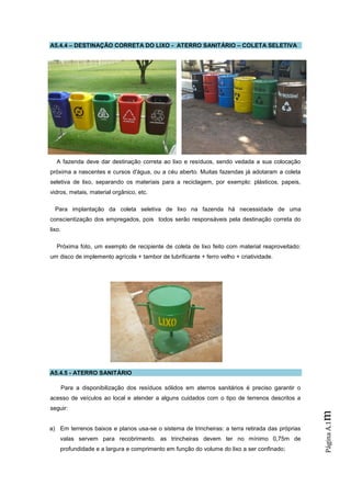 A5.4.4 – DESTINAÇÃO CORRETA DO LIXO - ATERRO SANITÁRIO – COLETA SELETIVA




   A fazenda deve dar destinação correta ao lixo e resíduos, sendo vedada a sua colocação
próxima a nascentes e cursos d'água, ou a céu aberto. Muitas fazendas já adotaram a coleta
seletiva de lixo, separando os materiais para a reciclagem, por exemplo: plásticos, papeis,
vidros, metais, material orgânico, etc.

  Para implantação da coleta seletiva de lixo na fazenda há necessidade de uma
conscientização dos empregados, pois todos serão responsáveis pela destinação correta do
lixo.

   Próxima foto, um exemplo de recipiente de coleta de lixo feito com material reaproveitado:
um disco de implemento agrícola + tambor de lubrificante + ferro velho + criatividade.




A5.4.5 - ATERRO SANITÁRIO

        Para a disponibilização dos resíduos sólidos em aterros sanitários é preciso garantir o
acesso de veículos ao local e atender a alguns cuidados com o tipo de terrenos descritos a
seguir:
                                                                                                  m
                                                                                                  Página A.1




a) Em terrenos baixos e planos usa-se o sistema de trincheiras: a terra retirada das próprias
    valas servem para recobrimento. as trincheiras devem ter no mínimo 0,75m de
    profundidade e a largura e comprimento em função do volume do lixo a ser confinado;
 