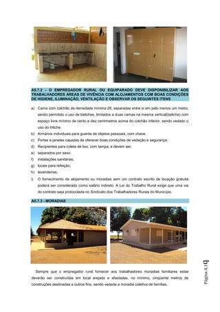A5.7.2 - O EMPREGADOR RURAL OU EQUIPARADO DEVE DISPONIBILIZAR AOS
TRABALHADORES ÁREAS DE VIVÊNCIA COM ALOJAMENTOS COM BOAS CONDIÇÕES
DE HIGIENE, ILUMINAÇÃO, VENTILAÇÃO E OBSERVAR OS SEGUINTES ITENS

a) Cama com colchão de densidade mínima 26, separadas entre si em pelo menos um metro,
      sendo permitido o uso de beliches, limitados a duas camas na mesma vertical(beliche) com
      espaço livre mínimo de cento e dez centímetros acima do colchão inferior, sendo vedado o
      uso do triliche.
b) Armários individuais para guarda de objetos pessoais, com chave;
c) Portas e janelas capazes de oferecer boas condições de vedação e segurança;
d) Recipientes para coleta de lixo, com tampa, e devem ser;
e) separados por sexo.
f)    instalações sanitárias;
g) locais para refeição;
h) lavanderias;
i)    O fornecimento de alojamento ou moradias sem um contrato escrito de locação gratuita
      poderá ser considerado como salário indireto. A Lei do Trabalho Rural exige que uma via
      do contrato seja protocolada no Sindicato dos Trabalhadores Rurais do Município.

A5.7.3 - MORADIAS
                                                                                                 q
                                                                                                 Página A.1




     Sempre que o empregador rural fornecer aos trabalhadores moradias familiares estas
deverão ser construídas em local arejado e afastadas, no mínimo, cinqüenta metros de
construções destinadas a outros fins, sendo vedada a moradia coletiva de famílias.
 