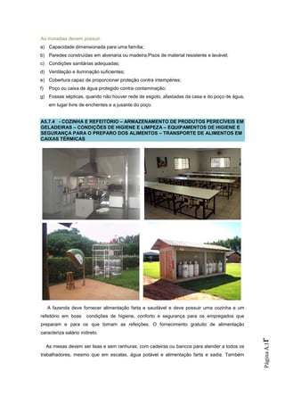 As moradias devem possuir:
a) Capacidade dimensionada para uma família;
b) Paredes construídas em alvenaria ou madeira;Pisos de material resistente e lavável;
c) Condições sanitárias adequadas;
d) Ventilação e iluminação suficientes;
e) Cobertura capaz de proporcionar proteção contra intempéries;
f)    Poço ou caixa de água protegido contra contaminação;
g) Fossas sépticas, quando não houver rede de esgoto, afastadas da casa e do poço de água,
      em lugar livre de enchentes e a jusante do poço.


A5.7.4 - COZINHA E REFEITÓRIO – ARMAZENAMENTO DE PRODUTOS PERECÍVEIS EM
GELADEIRAS – CONDIÇÕES DE HIGIENE E LIMPEZA – EQUIPAMENTOS DE HIGIENE E
SEGURANÇA PARA O PREPARO DOS ALIMENTOS – TRANSPORTE DE ALIMENTOS EM
CAIXAS TÉRMICAS




     A fazenda deve fornecer alimentação farta e saudável e deve possuir uma cozinha e um
refeitório em boas     condições de higiene, conforto e segurança para os empregados que
preparam e para os que tomam as refeições. O fornecimento gratuito de alimentação
caracteriza salário indireto.
                                                                                               r
                                                                                               Página A.1




     As mesas devem ser lisas e sem ranhuras, com cadeiras ou bancos para atender a todos os
trabalhadores, mesmo que em escalas, água potável e alimentação farta e sadia. Também
 