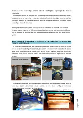 deverá haver uma pia com água corrente, sabonete e toalha para a higienização das mãos do
trabalhador.
  O local para preparo de refeições não pode ter ligação direta com os alojamentos ou com a
casa/alojamento da cozinheira e deve ser dotado de lavatórios com água corrente, toalha e
sabonete, sistema de coleta de lixo com tampa e instalações sanitárias exclusivas para o
pessoal que manipula alimentos.


Para a proteção e segurança dos empregados na cozinha deve ser instalada uma coifa em
cima dos fogões, e quanto ao GLP, os botijões utilizados e os reservas devem ser instalados
fora do ambiente de utilização, em área permanentemente ventilada e com uma proteção tipo
gaiola.



A5.7.5 – ALIMENTAÇÃO FARTA E SAUDÁVEL E EM CONDIÇÕES DE HIGIENE NAS
FRENTES DE TRABALHO

  A fazenda que fornece refeições nas frentes de trabalho deve adquirir um refeitório móvel,
com boas condições de higiene e conforto, capacidade para atender a todos os trabalhadores,
água limpa para higienização, mesas com tampos lisos e laváveis, assentos em número
suficiente, água potável fresca e servida em condições higiênicas e depósitos de lixo com
tampas.




  Nas frentes de trabalho, as refeições devem ser levadas em recipientes ou caixas térmicas
para      que   sejam   consumidas   ainda   quentes   e   em   boas   condições   higiênicas,
independentemente do número de trabalhadores.
                                                                                                 s
                                                                                                 Página A.1
 