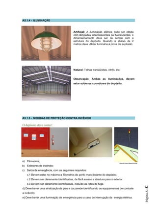 A5.1.4 - ILUMINAÇÃO



                                           Artificial: A iluminação elétrica pode ser obtida
                                           com lâmpadas incandescentes ou fluorescentes, o
                                           dimensionamento deve ser de acordo com a
                                           estrutura do depósito. Quando a abaixo de 2
                                           metros deve utilizar luminária à prova de explosão.




                                           Natural: Telhas translúcidas, vitrôs, etc.


                                           Observação: Ambas as iluminações, devem
                                           estar sobre os corredores do depósito.




A5.1.5 - MEDIDAS DE PROTEÇÃO CONTRA INCÊNDIO

O depósito deve conter:




a) Pára-raios;
b) Extintores de incêndio;
c) Saída de emergência, com os seguintes requisitos:
   c.1 Devem estar no máximo a 30 metros do ponto mais distante do depósito;
   c.2 Devem ser claramente identificadas, de fácil acesso e abertura para o exterior.
   c.3 Devem ser claramente identificadas, incluído as rotas de fuga.
                                                                                                 c




d) Deve haver uma sinalização de piso e da parede identificando os equipamentos de combate
                                                                                                 Página A.1




a incêndio;
e) Deve haver uma Iluminação de emergência para o caso de interrupção da energia elétrica.
 