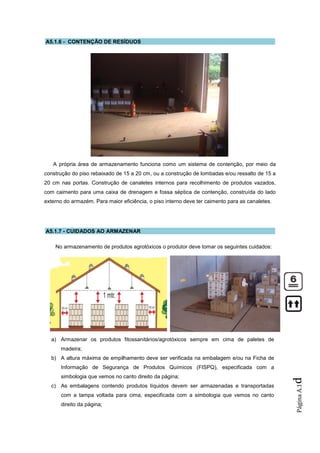 A5.1.6 - CONTENÇÃO DE RESÍDUOS




   A própria área de armazenamento funciona como um sistema de contenção, por meio da
construção do piso rebaixado de 15 a 20 cm, ou a construção de lombadas e/ou ressalto de 15 a
20 cm nas portas. Construção de canaletes internos para recolhimento de produtos vazados,
com caimento para uma caixa de drenagem e fossa séptica de contenção, construída do lado
externo do armazém. Para maior eficiência, o piso interno deve ter caimento para as canaletes.




A5.1.7 - CUIDADOS AO ARMAZENAR

    No armazenamento de produtos agrotóxicos o produtor deve tomar os seguintes cuidados:




  a) Armazenar os produtos fitossanitários/agrotóxicos sempre em cima de paletes de
      madeira;
  b) A altura máxima de empilhamento deve ser verificada na embalagem e/ou na Ficha de
      Informação de Segurança de Produtos Químicos (FISPQ), especificada com a
      simbologia que vemos no canto direito da página;
                                                                                                 d




  c) As embalagens contendo produtos líquidos devem ser armazenadas e transportadas
                                                                                                 Página A.1




      com a tampa voltada para cima, especificada com a simbologia que vemos no canto
      direito da página;
 