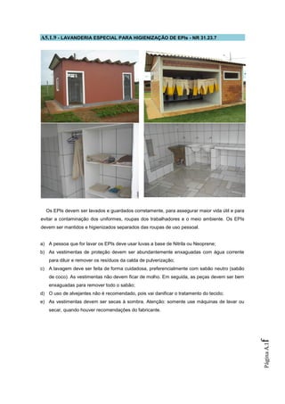 A5.1.9 - LAVANDERIA ESPECIAL PARA HIGIENIZAÇÃO DE EPIs - NR 31.23.7




  Os EPIs devem ser lavados e guardados corretamente, para assegurar maior vida útil e para
evitar a contaminação dos uniformes, roupas dos trabalhadores e o meio ambiente. Os EPIs
devem ser mantidos e higienizados separados das roupas de uso pessoal.


a) A pessoa que for lavar os EPIs deve usar luvas a base de Nitrila ou Neoprene;
b) As vestimentas de proteção devem ser abundantemente enxaguadas com água corrente
   para diluir e remover os resíduos da calda de pulverização;
c) A lavagem deve ser feita de forma cuidadosa, preferencialmente com sabão neutro (sabão
   de coco). As vestimentas não devem ficar de molho. Em seguida, as peças devem ser bem
   enxaguadas para remover todo o sabão;
d) O uso de alvejantes não é recomendado, pois vai danificar o tratamento do tecido;
e) As vestimentas devem ser secas à sombra. Atenção: somente use máquinas de lavar ou
   secar, quando houver recomendações do fabricante.
                                                                                              f
                                                                                              Página A.1
 