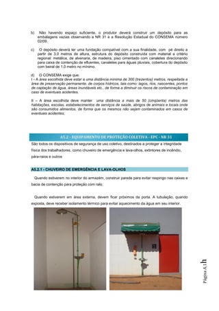 b)     Não havendo espaço suficiente, o produtor deverá construir um depósito para as
      embalagens vazias observando a NR 31 e a Resolução Estadual do CONSEMA número
      02/09.

c)     O depósito deverá ter uma fundação compatível com a sua finalidade, com pé direito a
      partir de 3,0 metros de altura, estrutura do depósito construída com material a critério
      regional: metálica, de alvenaria, de madeira, piso cimentado com canaletes direcionando
      para caixa de contenção de efluentes, canaletes para águas pluviais, cobertura do depósito
      com beiral de 1,0 metro no mínimo.

d) O CONSEMA exige que:
I - A área escolhida deve estar a uma distância mínima de 300 (trezentos) metros, respeitada a
área de preservação permanente, de corpos hídricos, tais como: lagos, rios, nascentes, pontos
de captação de água, áreas inundáveis etc., de forma a diminuir os riscos de contaminação em
caso de eventuais acidentes.

II – A área escolhida deve manter uma distância a mais de 50 (cinqüenta) metros das
habitações, escolas, estabelecimentos de serviços de saúde, abrigos de animais e locais onde
são consumidos alimentos, de forma que os mesmos não sejam contaminados em casos de
eventuais acidentes;




                    A5.2 - EQUIPAMENTO DE PROTEÇÃO COLETIVA - EPC - NR 31
São todos os dispositivos de segurança de uso coletivo, destinados a proteger a integridade
física dos trabalhadores, como chuveiro de emergência e lava-olhos, extintores de incêndio,
pára-raios e outros


A5.2.1 - CHUVEIRO DE EMERGÊNCIA E LAVA-OLHOS

     Quando estiverem no interior do armazém, construir parede para evitar respingo nas caixas e
bacia de contenção para proteção com ralo.


     Quando estiverem em área externa, devem ficar próximos da porta. A tubulação, quando
exposta, deve receber isolamento térmico para evitar aquecimento da água em seu interior.
                                                                                                   h
                                                                                                   Página A.1
 