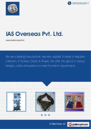 09953352877
A Member of
IAS Overseas Pvt. Ltd.
www.fashionscarf.in
Cotton Scarves Designer Scarves Flag Scarves Silk Scarves Viscose Scarves Cotton
Stoles Viscose Stoles Cotton Shawls Silk Shawls Viscose Shawls Cotton Scarves Designer
Scarves Flag Scarves Silk Scarves Viscose Scarves Cotton Stoles Viscose Stoles Cotton
Shawls Silk Shawls Viscose Shawls Cotton Scarves Designer Scarves Flag Scarves Silk
Scarves Viscose Scarves Cotton Stoles Viscose Stoles Cotton Shawls Silk Shawls Viscose
Shawls Cotton Scarves Designer Scarves Flag Scarves Silk Scarves Viscose Scarves Cotton
Stoles Viscose Stoles Cotton Shawls Silk Shawls Viscose Shawls Cotton Scarves Designer
Scarves Flag Scarves Silk Scarves Viscose Scarves Cotton Stoles Viscose Stoles Cotton
Shawls Silk Shawls Viscose Shawls Cotton Scarves Designer Scarves Flag Scarves Silk
Scarves Viscose Scarves Cotton Stoles Viscose Stoles Cotton Shawls Silk Shawls Viscose
Shawls Cotton Scarves Designer Scarves Flag Scarves Silk Scarves Viscose Scarves Cotton
Stoles Viscose Stoles Cotton Shawls Silk Shawls Viscose Shawls Cotton Scarves Designer
Scarves Flag Scarves Silk Scarves Viscose Scarves Cotton Stoles Viscose Stoles Cotton
Shawls Silk Shawls Viscose Shawls Cotton Scarves Designer Scarves Flag Scarves Silk
Scarves Viscose Scarves Cotton Stoles Viscose Stoles Cotton Shawls Silk Shawls Viscose
Shawls Cotton Scarves Designer Scarves Flag Scarves Silk Scarves Viscose Scarves Cotton
Stoles Viscose Stoles Cotton Shawls Silk Shawls Viscose Shawls Cotton Scarves Designer
Scarves Flag Scarves Silk Scarves Viscose Scarves Cotton Stoles Viscose Stoles Cotton
Shawls Silk Shawls Viscose Shawls Cotton Scarves Designer Scarves Flag Scarves Silk
We are a leading manufacturer, exporter, supplier & trader of exquisite
collection of Scarves, Stoles & Shawls. We offer this gamut in various
designs, colors and patterns to meet the clients’ requirements.
 
