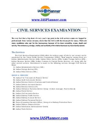 www.IASPlanner.com
www.IASPlanner.com
CIVIL SERVICES EXAMIANTION
The very fact that a big share of every year's top posts in the civil services exams are bagged by
professionals from various streams, shows that the IAS is still the dream job for many. There are
many candidates who opt for the bureaucracy because of its sheer versatility, scope, depth and
variety. The eminence, prestige, vitality and authority of the Indian bureaucracy have barely waned.
The Services
The Civil Services Examination (CSE) offers the widest range of jobs in our country and is
conducted by the Union Public Service Commission (UPSC). Most popular among them are
Indian Administrative Service (IAS), Indian Police Service (IPS), Indian Foreign Service (IFS) ,
Indian Revenue Service (IRS), Indian Customs & Central Excise Services, etc. along with the
other central services. Recruitment is made in the following services through Civil Services
Exam
1. Indian Administrative Service ( IAS )
2. Indian Foreign Service( IFS )
3. Indian Police Service ( IPS )
GROUP–A SERVICES
4. Indian P & T Accounts & Finance Service
5. Indian Audit & Accounts Service
6. Indian Revenue Service (Customs and Central Excise)
7. Indian Defence Accounts Service
8. Indian Revenue Service (I.T)
9. Indian Ordnance Factories Service Group –A (Asst. manager, Non-technical)
10. Indian Postal Service
11. Indian Civil Accounts Service
12. Indian Railway Traffic Service
13. Indian Railway Account Service
14. Indian Railway Personnel Service
15. Posts of Assistant Security Officer, Group-A in Railway Protection Force
16. Indian Defence Estates Service
17. Indian Information Service(Junior Grade)
18. Indian Trade Service
 