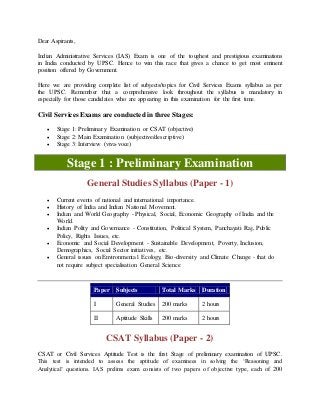 Dear Aspirants,
Indian Administrative Services (IAS) Exam is one of the toughest and prestigious examinations
in India conducted by UPSC. Hence to win this race that gives a chance to get most eminent
position offered by Government.
Here we are providing complete list of subjects/topics for Civil Services Exams syllabus as per
the UPSC. Remember that a comprehensive look throughout the syllabus is mandatory in
especially for those candidates who are appearing in this examination for the first time.
Civil Services Exams are conducted in three Stages:
 Stage 1: Preliminary Examination or CSAT (objective)
 Stage 2: Main Examination (subjective/descriptive)
 Stage 3: Interview (viva-voce)
Stage 1 : Preliminary Examination
General Studies Syllabus (Paper - 1)
 Current events of national and international importance.
 History of India and Indian National Movement.
 Indian and World Geography - Physical, Social, Economic Geography of India and the
World.
 Indian Polity and Governance - Constitution, Political System, Panchayati Raj, Public
Policy, Rights Issues, etc.
 Economic and Social Development - Sustainable Development, Poverty, Inclusion,
Demographics, Social Sector initiatives, etc.
 General issues on Environmental Ecology, Bio-diversity and Climate Change - that do
not require subject specialisation General Science
Paper Subjects Total Marks Duration
I General Studies 200 marks 2 hours
II Aptitude Skills 200 marks 2 hours
CSAT Syllabus (Paper - 2)
CSAT or Civil Services Aptitude Test is the first Stage of preliminary examination of UPSC.
This test is intended to assess the aptitude of examinees in solving the ‘Reasoning and
Analytical’ questions. IAS prelims exam consists of two papers of objective type, each of 200
 