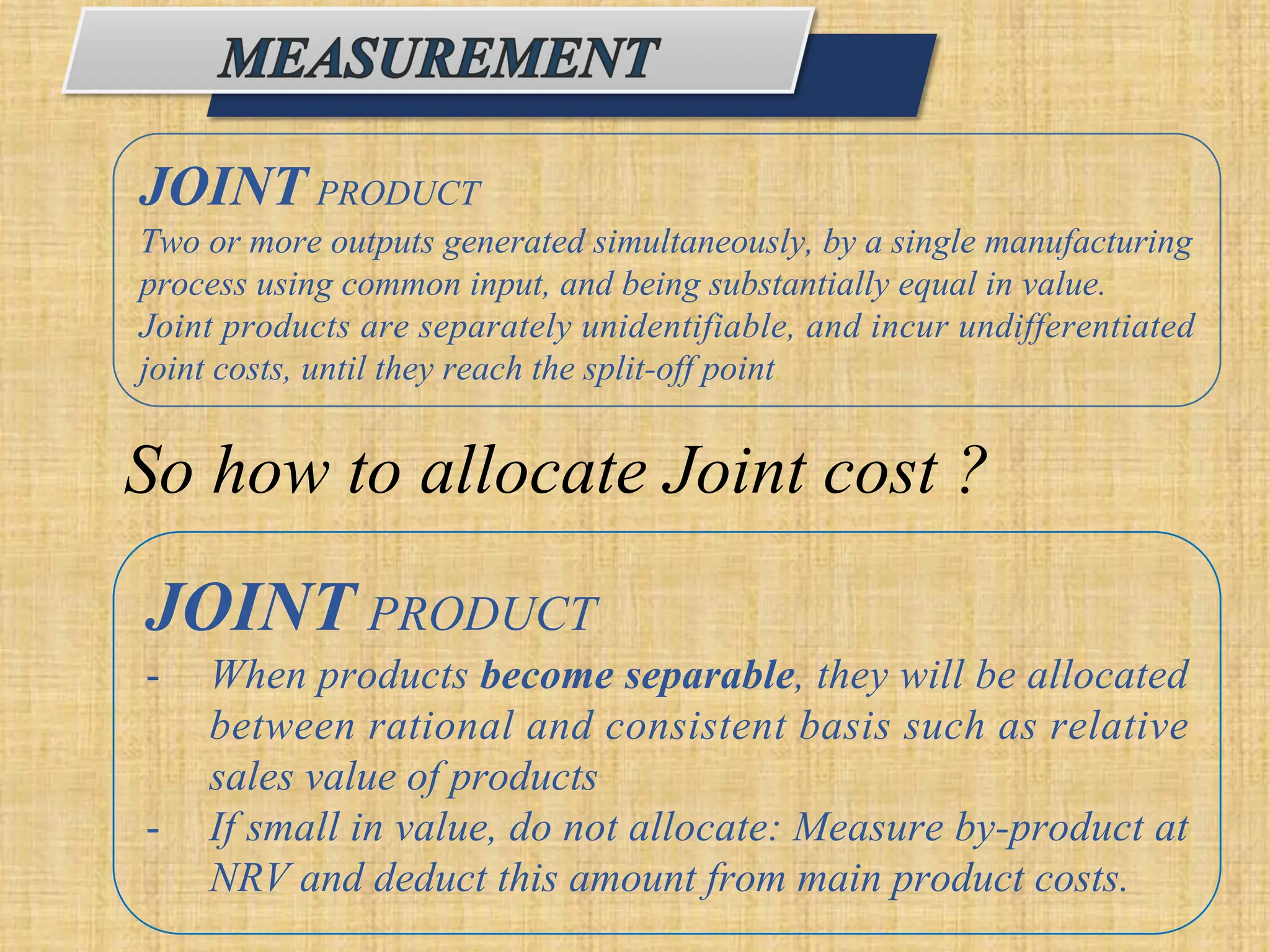 JOINT PRODUCT
Two or more outputs generated simultaneously, by a single manufacturing
process using common input, and being substantially equal in value.
Joint products are separately unidentifiable, and incur undifferentiated
joint costs, until they reach the split-off point.
So how to allocate Joint cost ?
JOINT PRODUCT
- When products become separable, they will be allocated
between rational and consistent basis such as relative
sales value of products
- If small in value, do not allocate: Measure by-product at
NRV and deduct this amount from main product costs.
 
