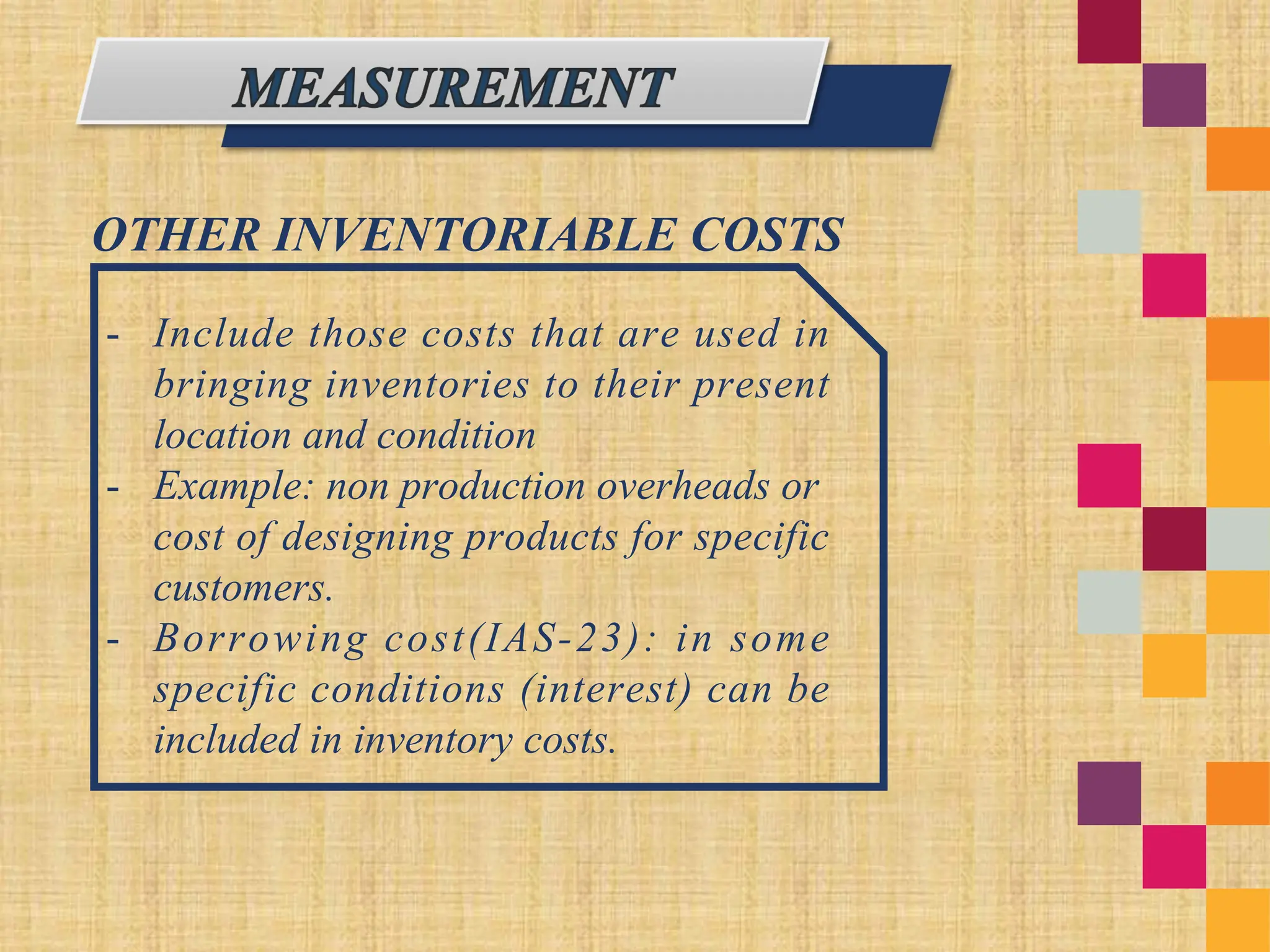 OTHER INVENTORIABLE COSTS
- Include those costs that are used in
bringing inventories to their present
location and condition
- Example: non production overheads or
cost of designing products for specific
customers.
- Borrowing cost(IAS-23): in some
specific conditions (interest) can be
included in inventory costs.
 