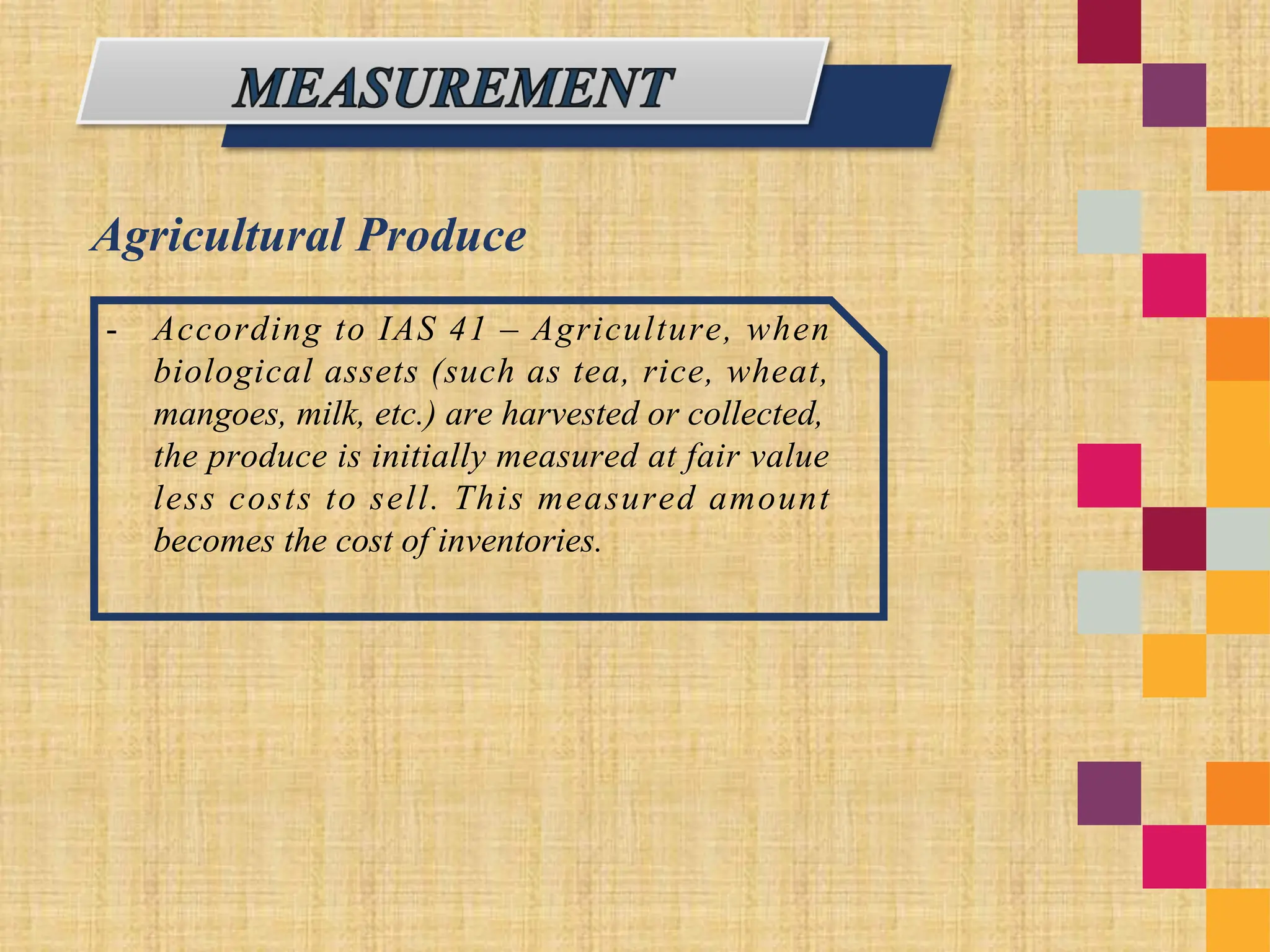 Agricultural Produce
- According to IAS 41 – Agriculture, when
biological assets (such as tea, rice, wheat,
mangoes, milk, etc.) are harvested or collected,
the produce is initially measured at fair value
less costs to sell. This measured amount
becomes the cost of inventories.
 