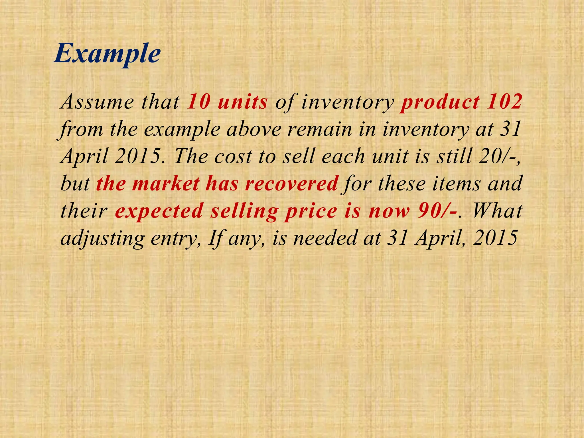 Example
Assume that 10 units of inventory product 102
from the example above remain in inventory at 31
April 2015. The cost to sell each unit is still 20/-,
but the market has recovered for these items and
their expected selling price is now 90/-. What
adjusting entry, If any, is needed at 31 April, 2015
 