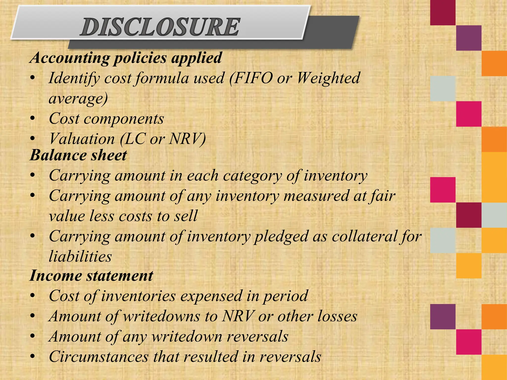 Accounting policies applied
• Identify cost formula used (FIFO or Weighted
average)
• Cost components
• Valuation (LC or NRV)
Balance sheet
• Carrying amount in each category of inventory
• Carrying amount of any inventory measured at fair
value less costs to sell
• Carrying amount of inventory pledged as collateral for
liabilities
Income statement
• Cost of inventories expensed in period
• Amount of writedowns to NRV or other losses
• Amount of any writedown reversals
• Circumstances that resulted in reversals
 