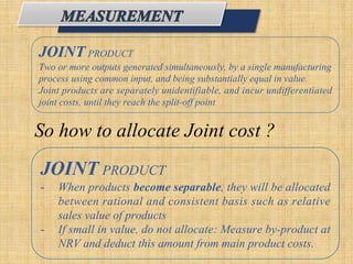 JOINT PRODUCT
Two or more outputs generated simultaneously, by a single manufacturing
process using common input, and being substantially equal in value.
Joint products are separately unidentifiable, and incur undifferentiated
joint costs, until they reach the split-off point.
So how to allocate Joint cost ?
JOINT PRODUCT
- When products become separable, they will be allocated
between rational and consistent basis such as relative
sales value of products
- If small in value, do not allocate: Measure by-product at
NRV and deduct this amount from main product costs.
 