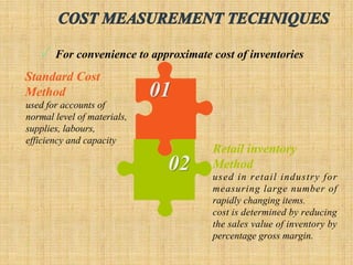 Standard Cost
Method
used for accounts of
normal level of materials,
supplies, labours,
efficiency and capacity
Retail inventory
Method
used in retail industry for
measuring large number of
rapidly changing items.
cost is determined by reducing
the sales value of inventory by
percentage gross margin.
 For convenience to approximate cost of inventories
 