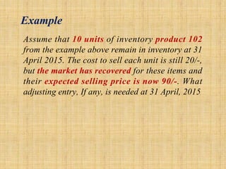 Example
Assume that 10 units of inventory product 102
from the example above remain in inventory at 31
April 2015. The cost to sell each unit is still 20/-,
but the market has recovered for these items and
their expected selling price is now 90/-. What
adjusting entry, If any, is needed at 31 April, 2015
 