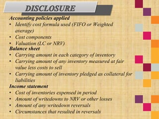 Accounting policies applied
• Identify cost formula used (FIFO or Weighted
average)
• Cost components
• Valuation (LC or NRV)
Balance sheet
• Carrying amount in each category of inventory
• Carrying amount of any inventory measured at fair
value less costs to sell
• Carrying amount of inventory pledged as collateral for
liabilities
Income statement
• Cost of inventories expensed in period
• Amount of writedowns to NRV or other losses
• Amount of any writedown reversals
• Circumstances that resulted in reversals
 