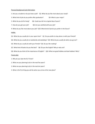 Personal background and information
1. Are you a student or do you have a job? Q2. What do you like most about your study?
3. What kind of job do you prefer after graduation? Q4. What is your major?
5. What do you do for living? Q6. Could you tell me a typical day of yours?
7. How do you get your job? Q8. Are you satisfied with your job?
9. What do you like most about your job? Q10. What kind of job do you prefer in the future?
Hobby
Q1. What do you usually do in your spare time? Q2. Do you prefer to stay alone or with your friends?
Q3. What do you usually do on weekends and weekdays? Q4. What do you usually do when you go out?
Q5. What do you usually do with your friends? Q6. Do you like reading?
Q7. What kind of books do you like best? Q8. Do you like English? Why or why not?
Q9. What do you think of the importance of English? Q10. What are good hobbies and bad hobbies? Why?
Future plan
1. Why do you take the IEL TS test?
2. What are you planning to do in the next five years?
3. What are you planning to do in the next ten years?
4. What is the first thing you will do when you arrive at the new place?
 